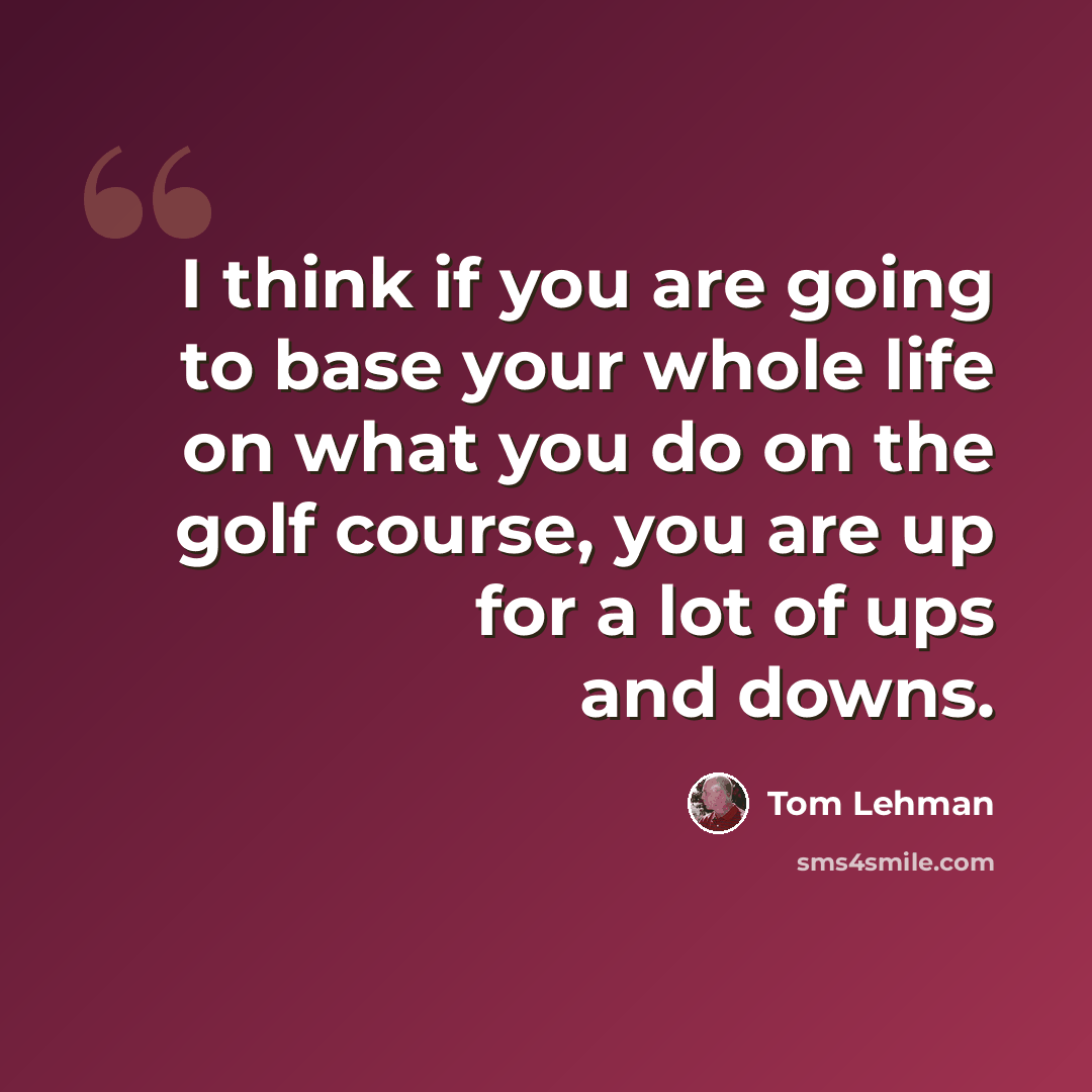 “I think if you are going to base your whole life on what you do on the golf course, you are up for a lot of ups and downs.” quote by Tom Lehman