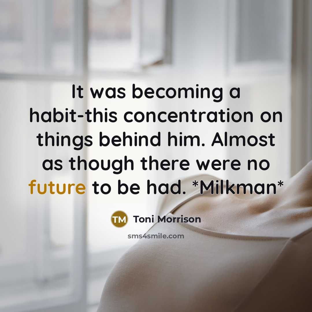 “It was becoming a habit-this concentration on things behind him. Almost as though there were no future to be had. *Milkman*” quote by Toni Morrison