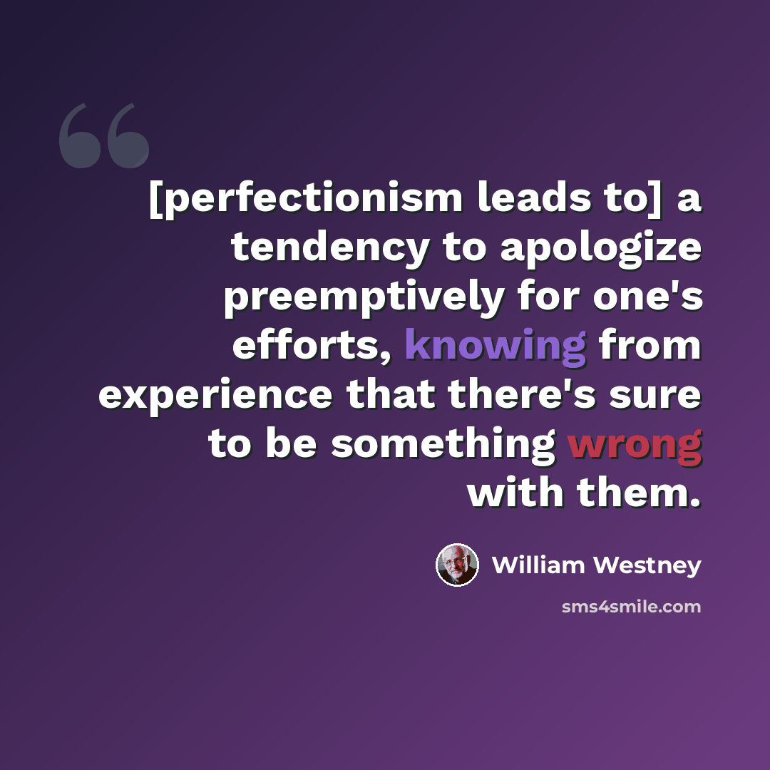 “[perfectionism leads to] a tendency to apologize preemptively for one's efforts, knowing from experience that there's sure to be something wrong with them.” quote by William Westney