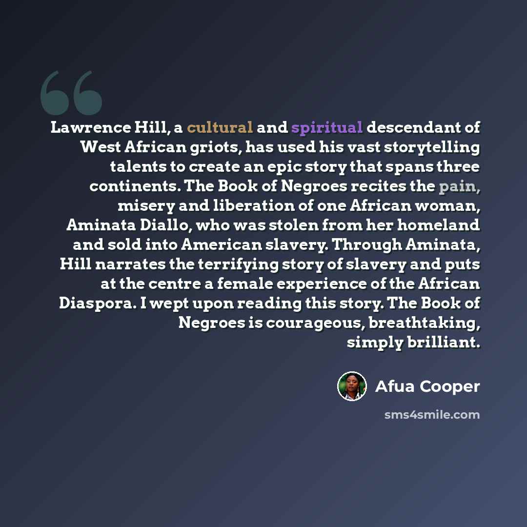 “Lawrence Hill, a cultural and spiritual descendant of West African griots, has used his vast storytelling talents to create an epic story that spans three continents. The Book of Negroes recites the pain, misery and liberation of one African woman, Aminata Diallo, who was stolen from her homeland…” quote by Afua Cooper