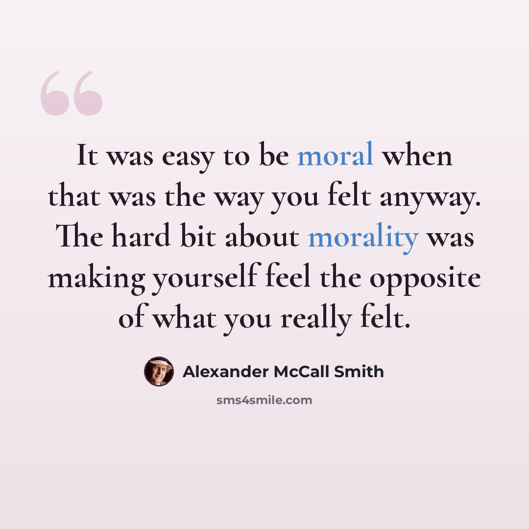 “It was easy to be moral when that was the way you felt anyway. The hard bit about morality was making yourself feel the opposite of what you really felt.” quote by Alexander McCall Smith