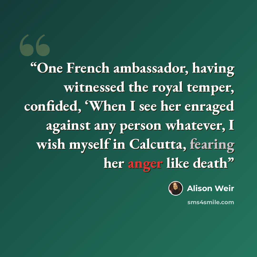 “One French ambassador, having witnessed the royal temper, confided, ‘When I see her enraged against any person whatever, I wish myself in Calcutta, fearing her anger like death” quote by Alison Weir