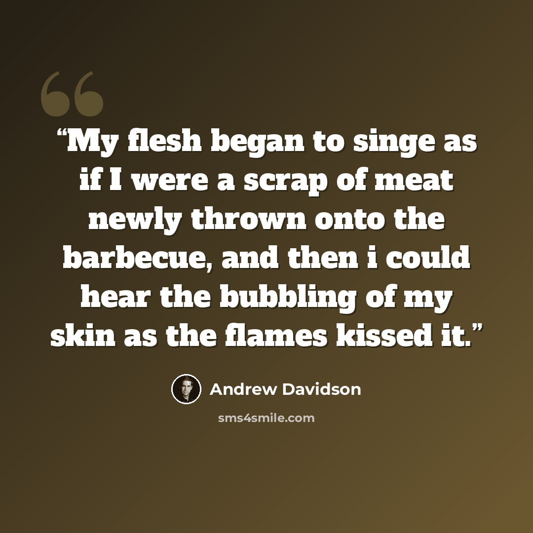 “My flesh began to singe as if I were a scrap of meat newly thrown onto the barbecue, and then i could hear the bubbling of my skin as the flames kissed it.” quote by Andrew Davidson