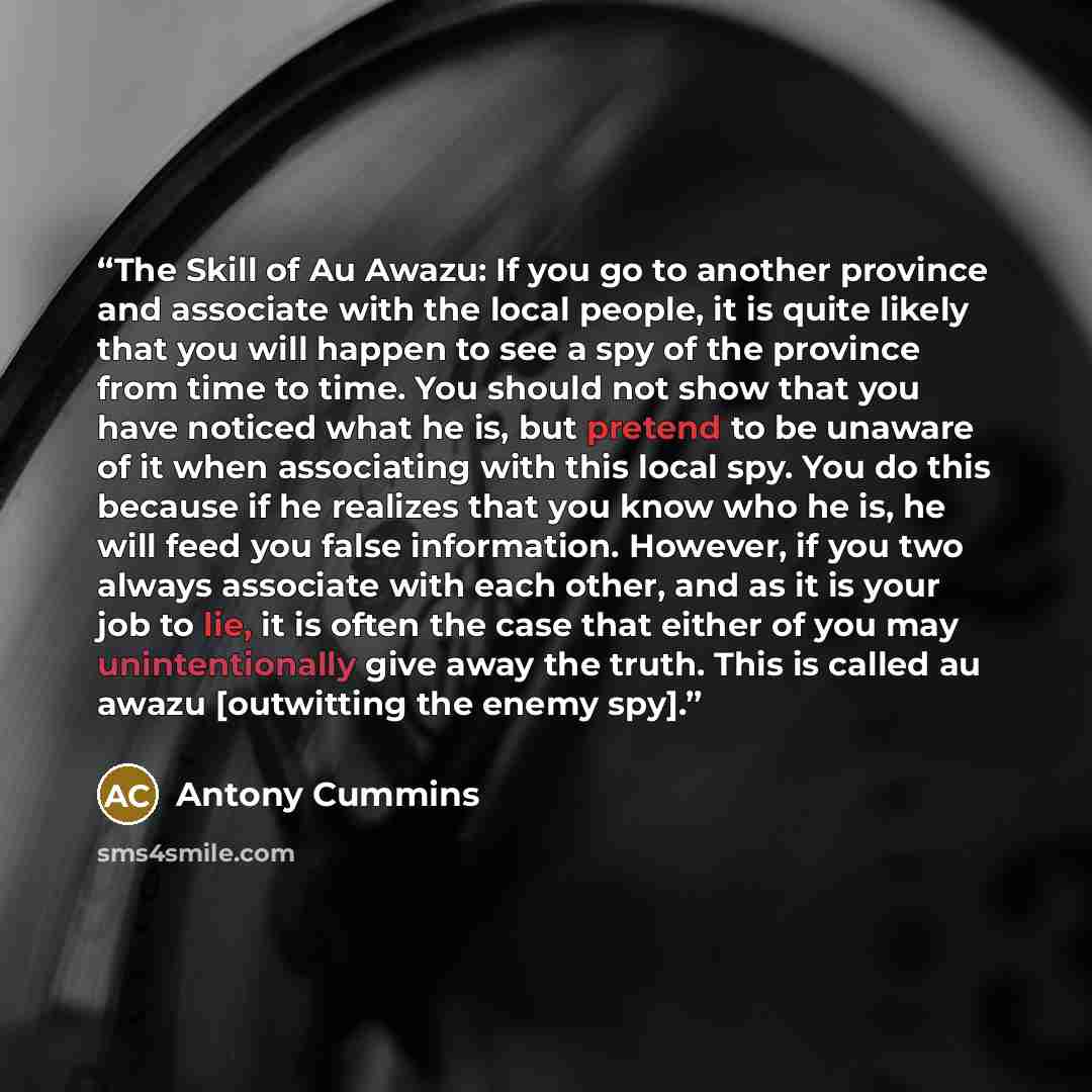 “The Skill of Au Awazu: If you go to another province and associate with the local people, it is quite likely that you will happen to see a spy of the province from time to time. You should not show that you have noticed what he is, but pretend to be unaware of it when associating with this local…” quote by Antony Cummins
