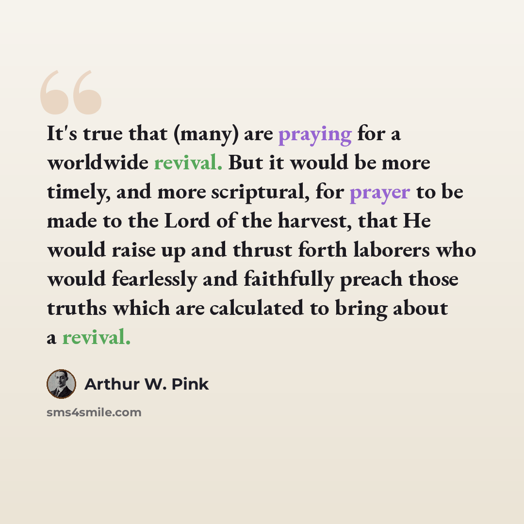 “It's true that (many) are praying for a worldwide revival. But it would be more timely, and more scriptural, for prayer to be made to the Lord of the harvest, that He would raise up and thrust forth laborers who would fearlessly and faithfully preach those truths which are calculated to bring…” quote by Arthur W. Pink