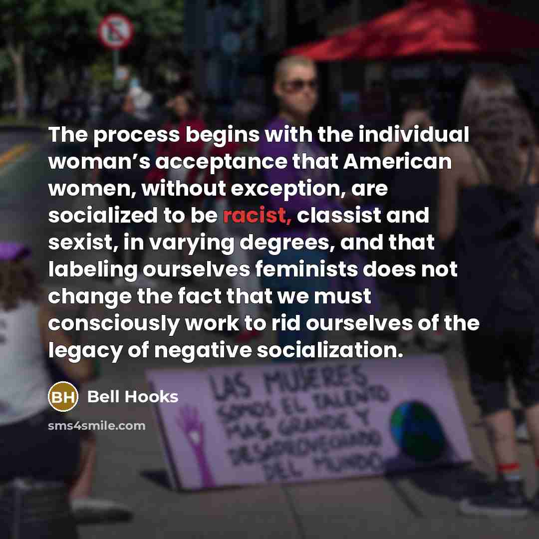 “The process begins with the individual woman’s acceptance that American women, without exception, are socialized to be racist, classist and sexist, in varying degrees, and that labeling ourselves feminists does not change the fact that we must consciously work to rid ourselves of the legacy of…” quote by Bell Hooks
