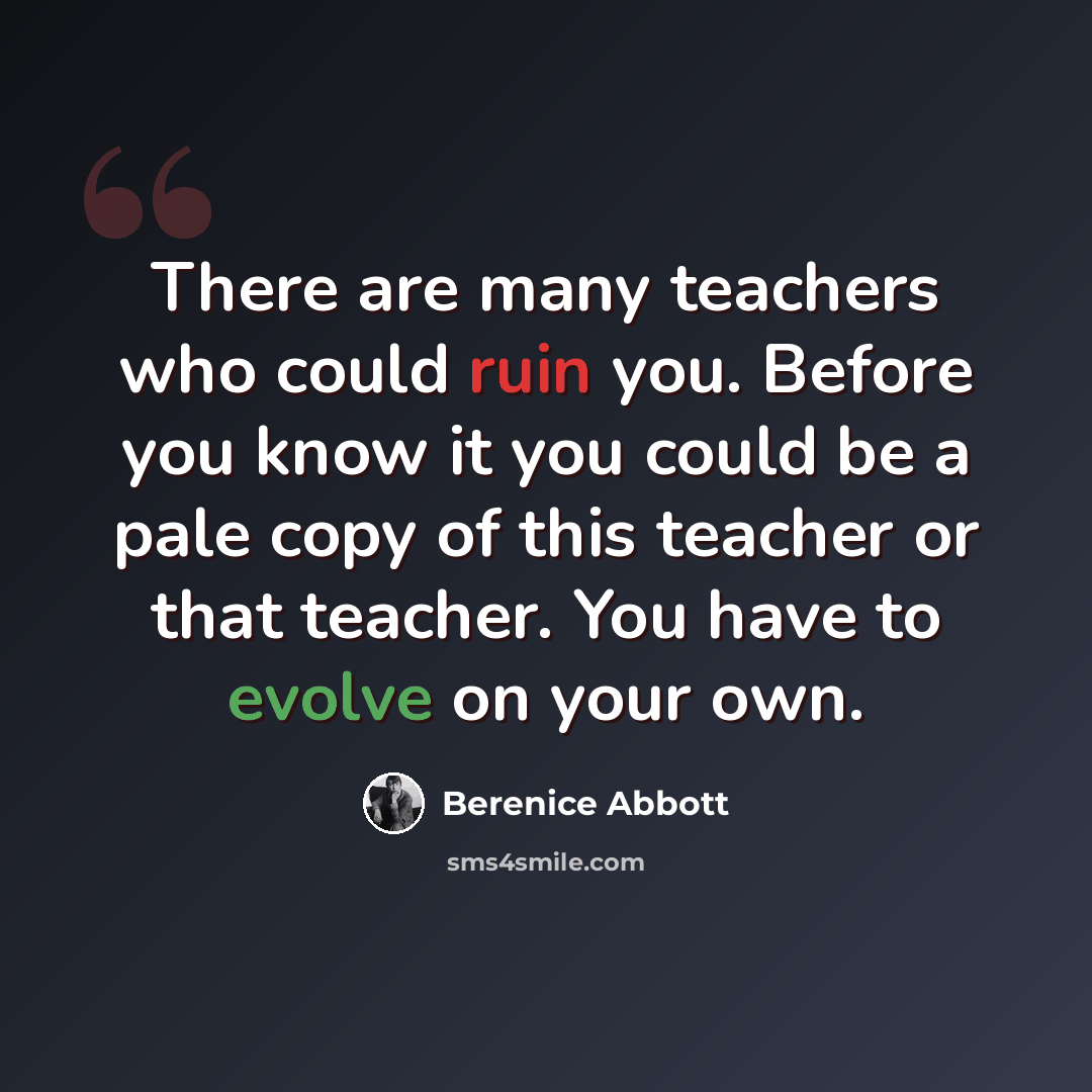“There are many teachers who could ruin you. Before you know it you could be a pale copy of this teacher or that teacher. You have to evolve on your own.” quote by Berenice Abbott
