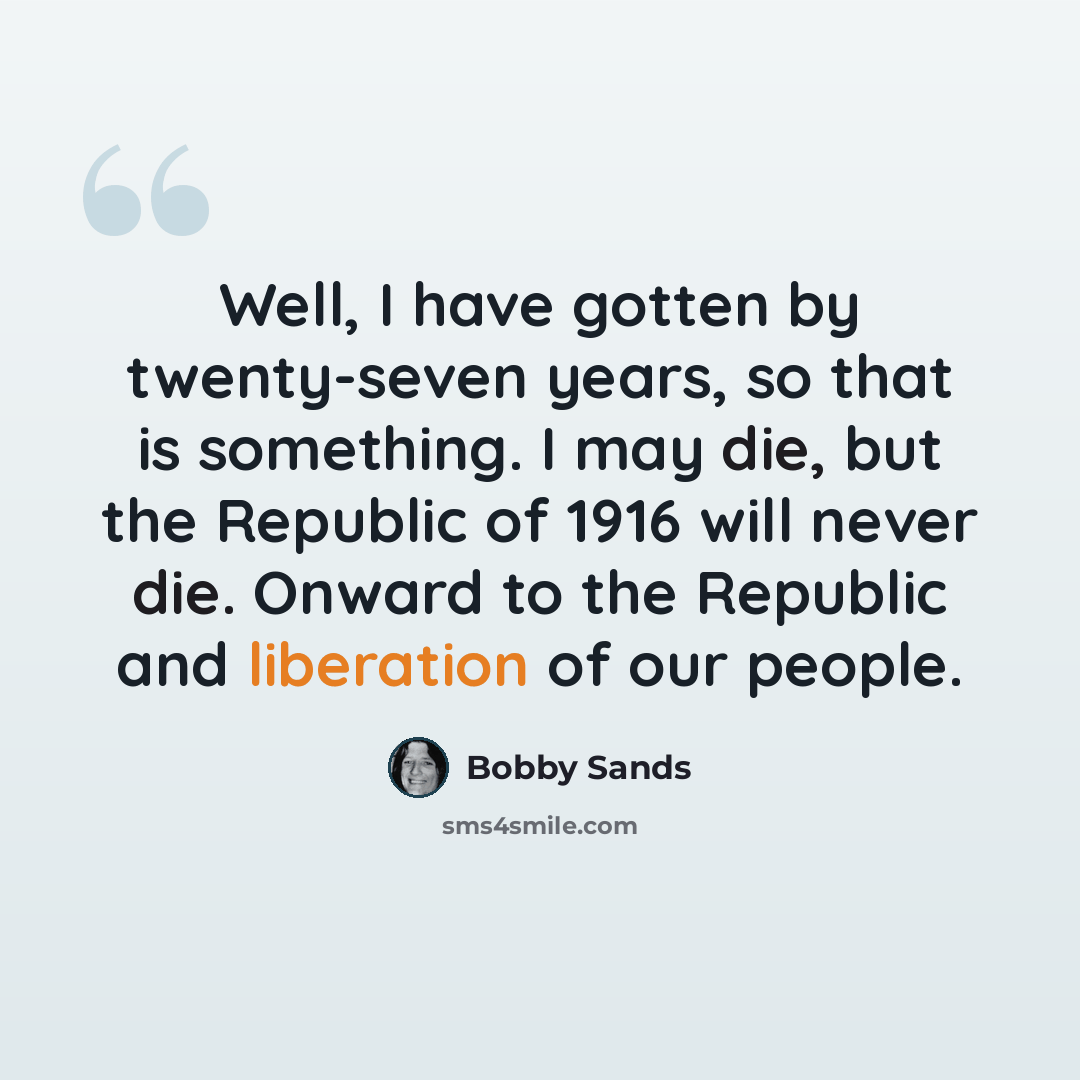 “Well, I have gotten by twenty-seven years, so that is something. I may die, but the Republic of 1916 will never die. Onward to the Republic and liberation of our people.” quote by Bobby Sands
