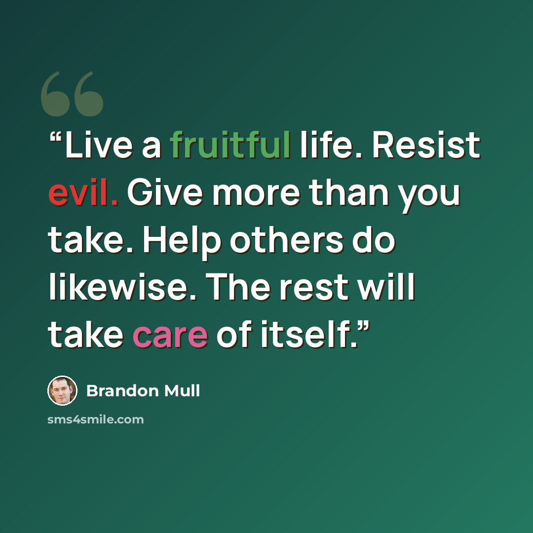 “Live a fruitful life. Resist evil. Give more than you take. Help others do likewise. The rest will take care of itself.” quote by Brandon Mull