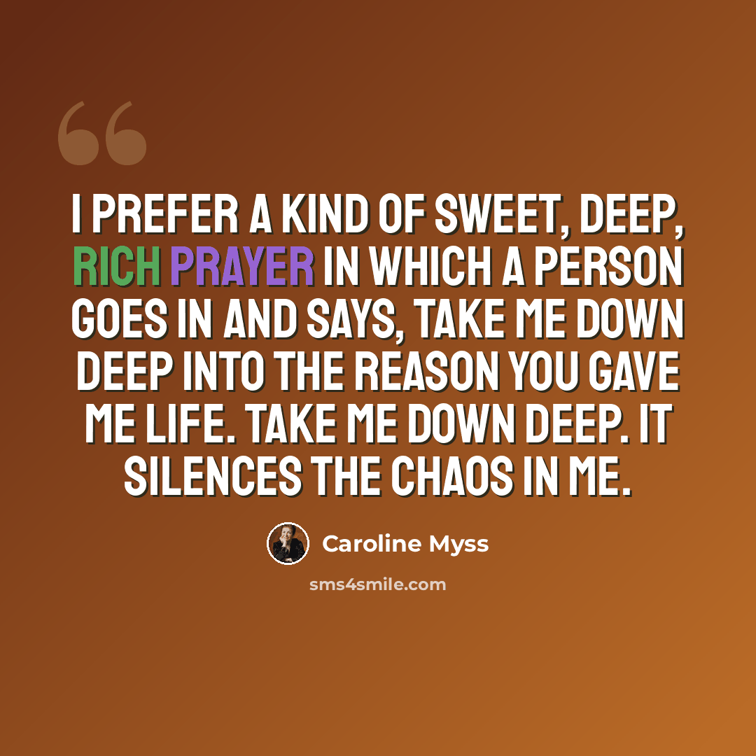 “I prefer a kind of sweet, deep, rich prayer in which a person goes in and says, Take me down deep into the reason you gave me life. Take me down deep. It silences the chaos in me.” quote by Caroline Myss