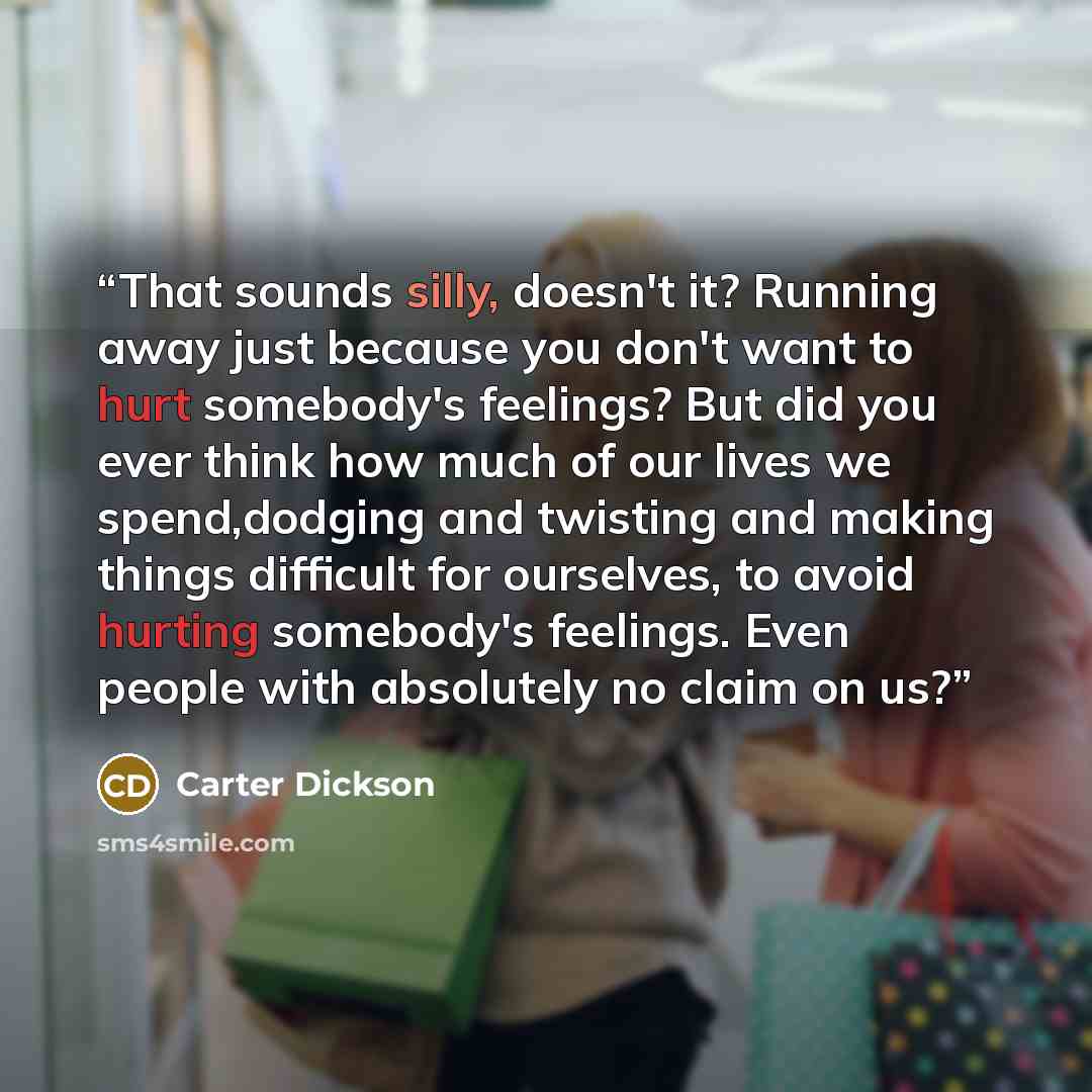 “That sounds silly, doesn't it? Running away just because you don't want to hurt somebody's feelings? But did you ever think how much of our lives we spend,dodging and twisting and making things difficult for ourselves, to avoid hurting somebody's feelings. Even people with absolutely no claim on us?” quote by Carter Dickson