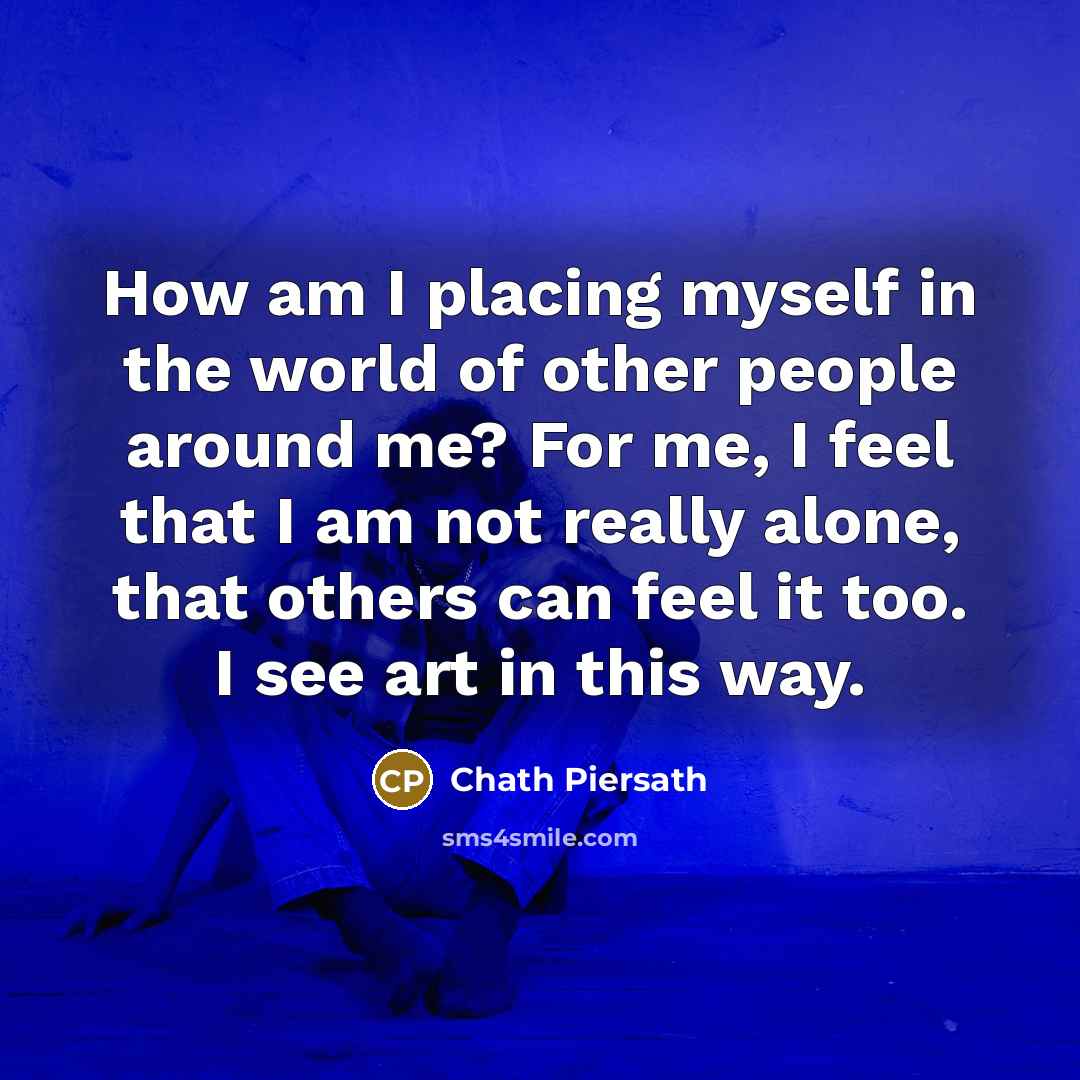 “How am I placing myself in the world of other people around me? For me, I feel that I am not really alone, that others can feel it too. I see art in this way.” quote by Chath Piersath