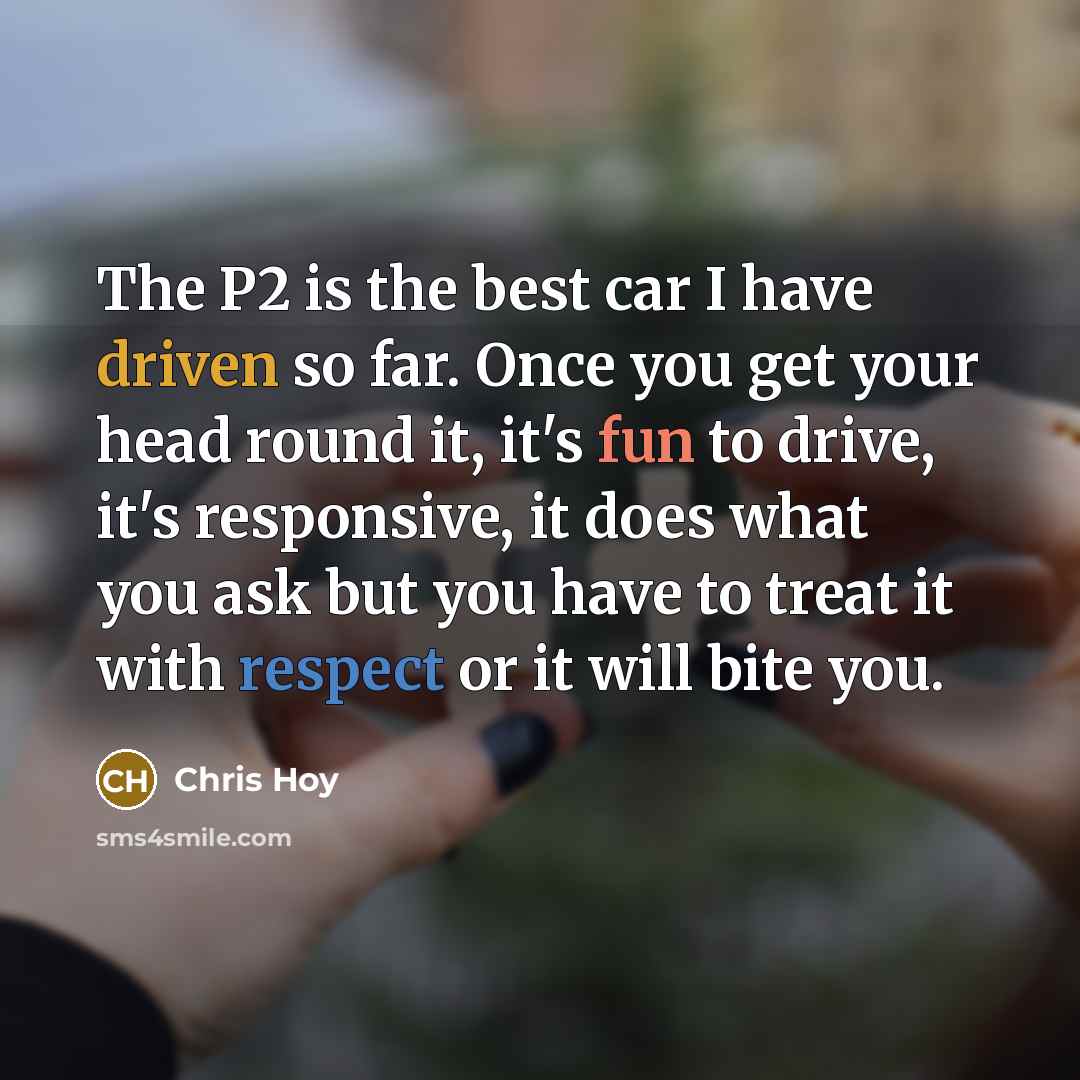 “The P2 is the best car I have driven so far. Once you get your head round it, it's fun to drive, it's responsive, it does what you ask but you have to treat it with respect or it will bite you.” quote by Chris Hoy