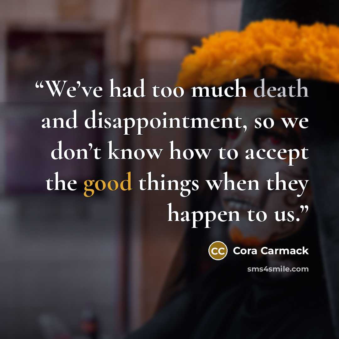 “We’ve had too much death and disappointment, so we don’t know how to accept the good things when they happen to us.” quote by Cora Carmack
