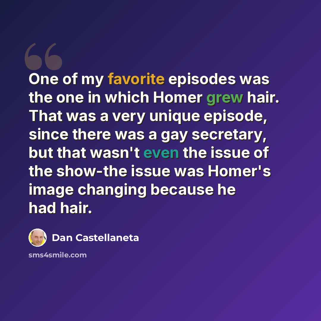 “One of my favorite episodes was the one in which Homer grew hair. That was a very unique episode, since there was a gay secretary, but that wasn't even the issue of the show-the issue was Homer's image changing because he had hair.” quote by Dan Castellaneta
