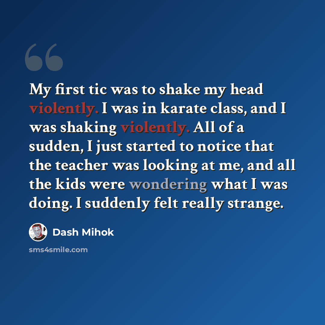 “My first tic was to shake my head violently. I was in karate class, and I was shaking violently. All of a sudden, I just started to notice that the teacher was looking at me, and all the kids were wondering what I was doing. I suddenly felt really strange.” quote by Dash Mihok