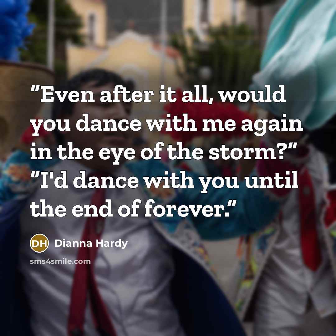 “Even after it all, would you dance with me again in the eye of the storm?” “I'd dance with you until the end of forever.” quote by Dianna Hardy