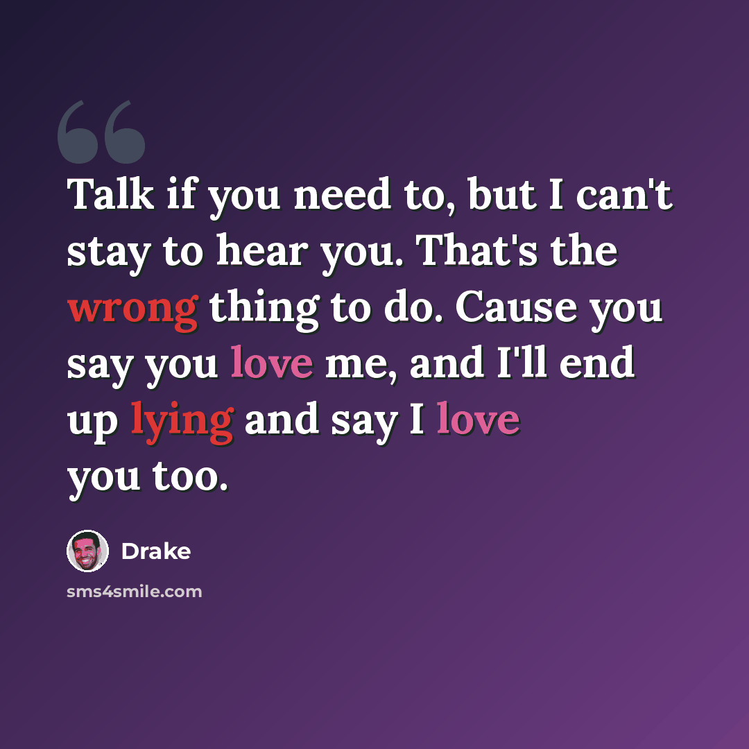 “Talk if you need to, but I can't stay to hear you. That's the wrong thing to do. Cause you say you love me, and I'll end up lying and say I love you too.” quote by Drake