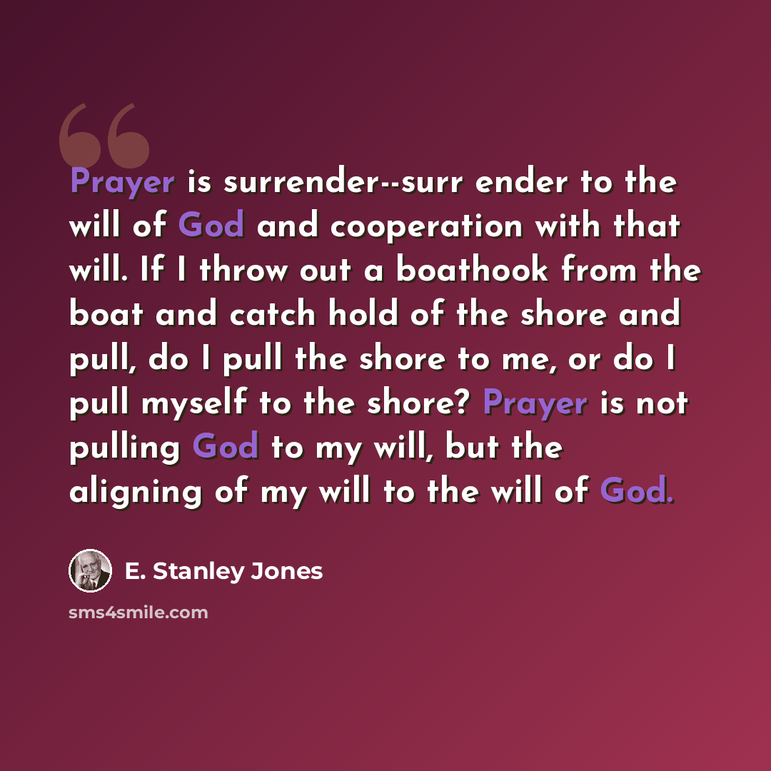 “Prayer is surrender--surr ender to the will of God and cooperation with that will. If I throw out a boathook from the boat and catch hold of the shore and pull, do I pull the shore to me, or do I pull myself to the shore? Prayer is not pulling God to my will, but the aligning of my will to the…” quote by E. Stanley Jones