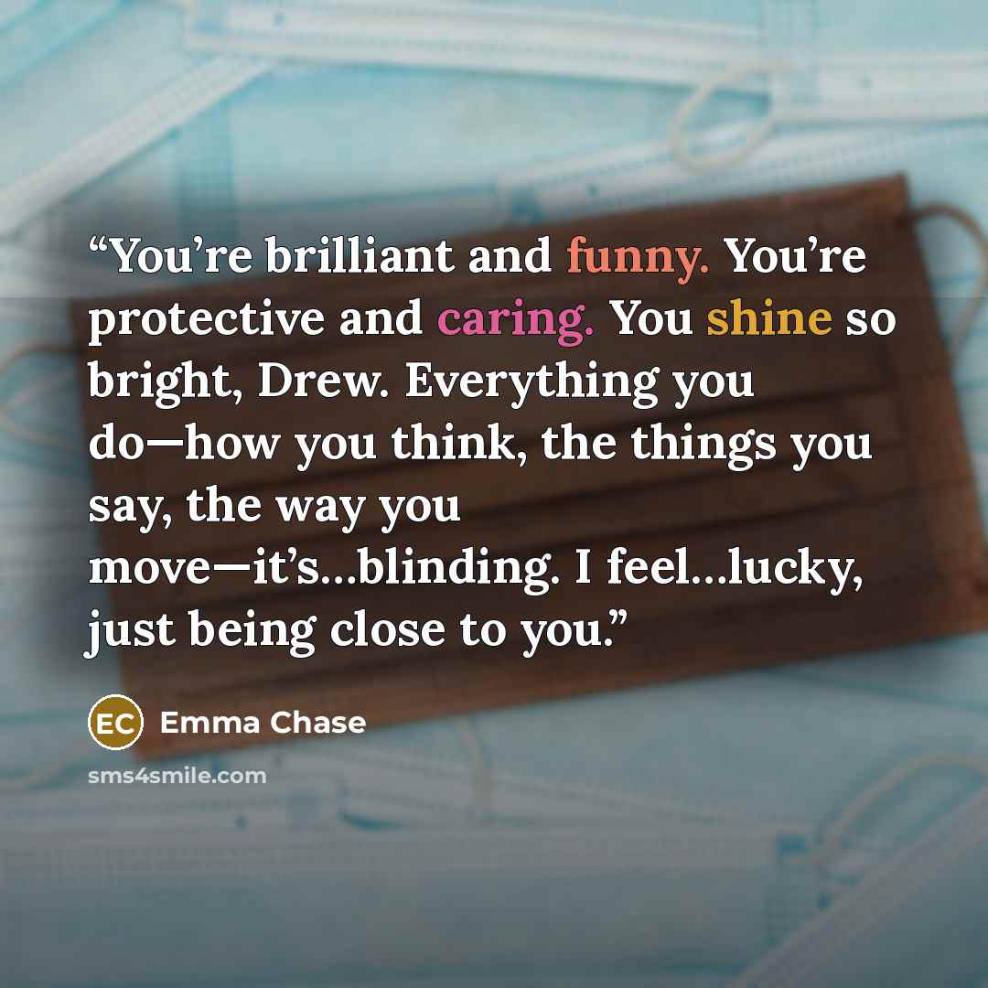 “You’re brilliant and funny. You’re protective and caring. You shine so bright, Drew. Everything you do—how you think, the things you say, the way you move—it’s…blinding. I feel…lucky, just being close to you.” quote by Emma Chase