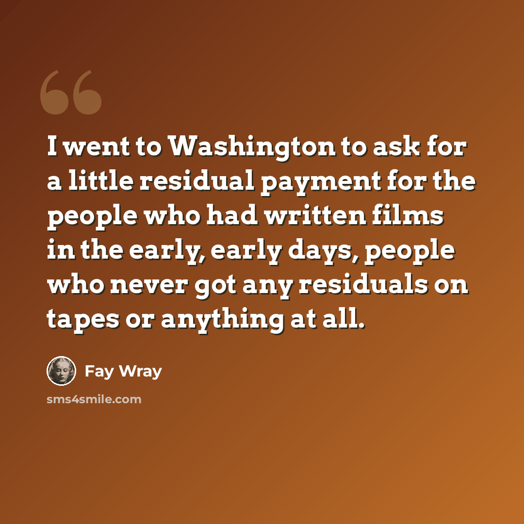 “I went to Washington to ask for a little residual payment for the people who had written films in the early, early days, people who never got any residuals on tapes or anything at all.” quote by Fay Wray