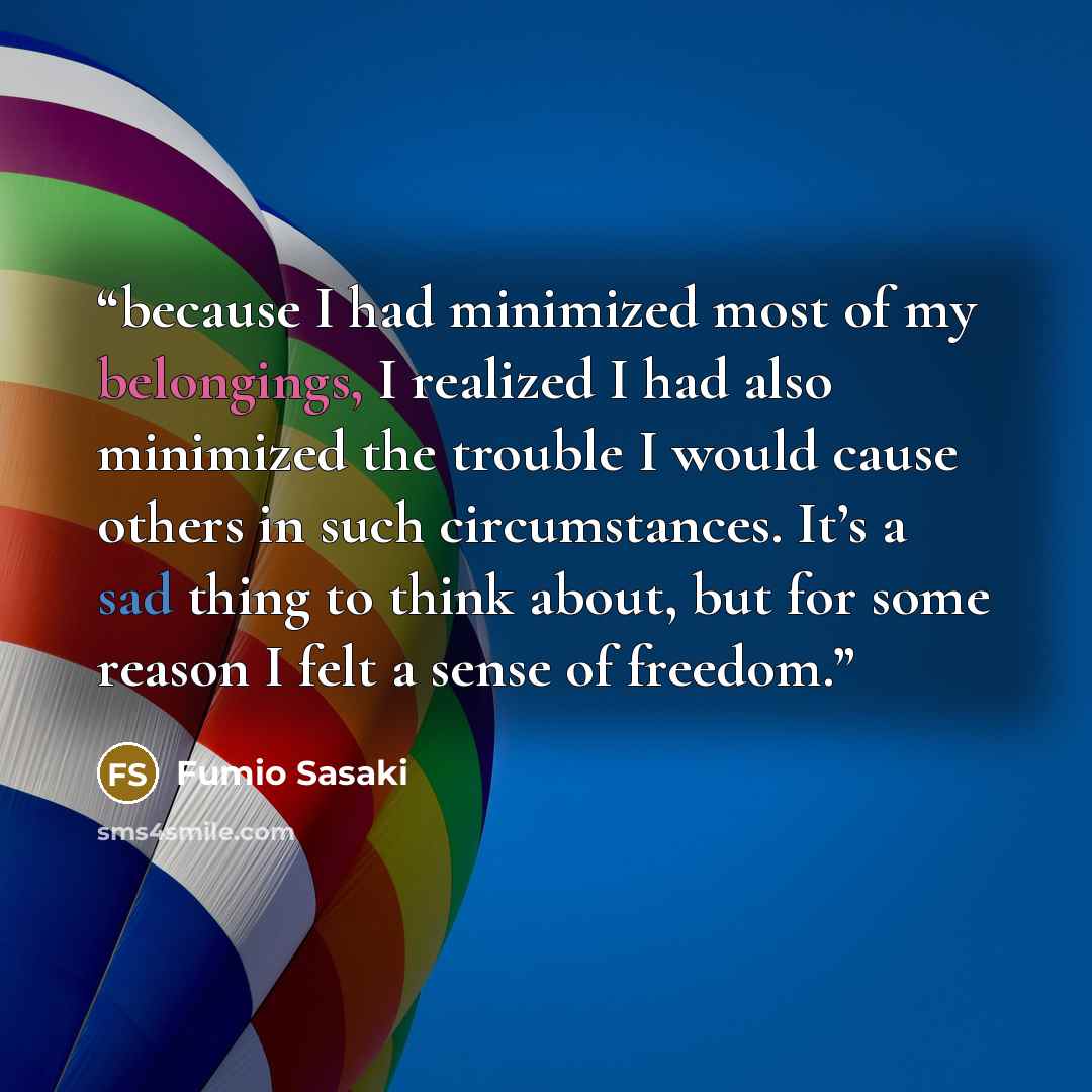 “because I had minimized most of my belongings, I realized I had also minimized the trouble I would cause others in such circumstances. It’s a sad thing to think about, but for some reason I felt a sense of freedom.” quote by Fumio Sasaki