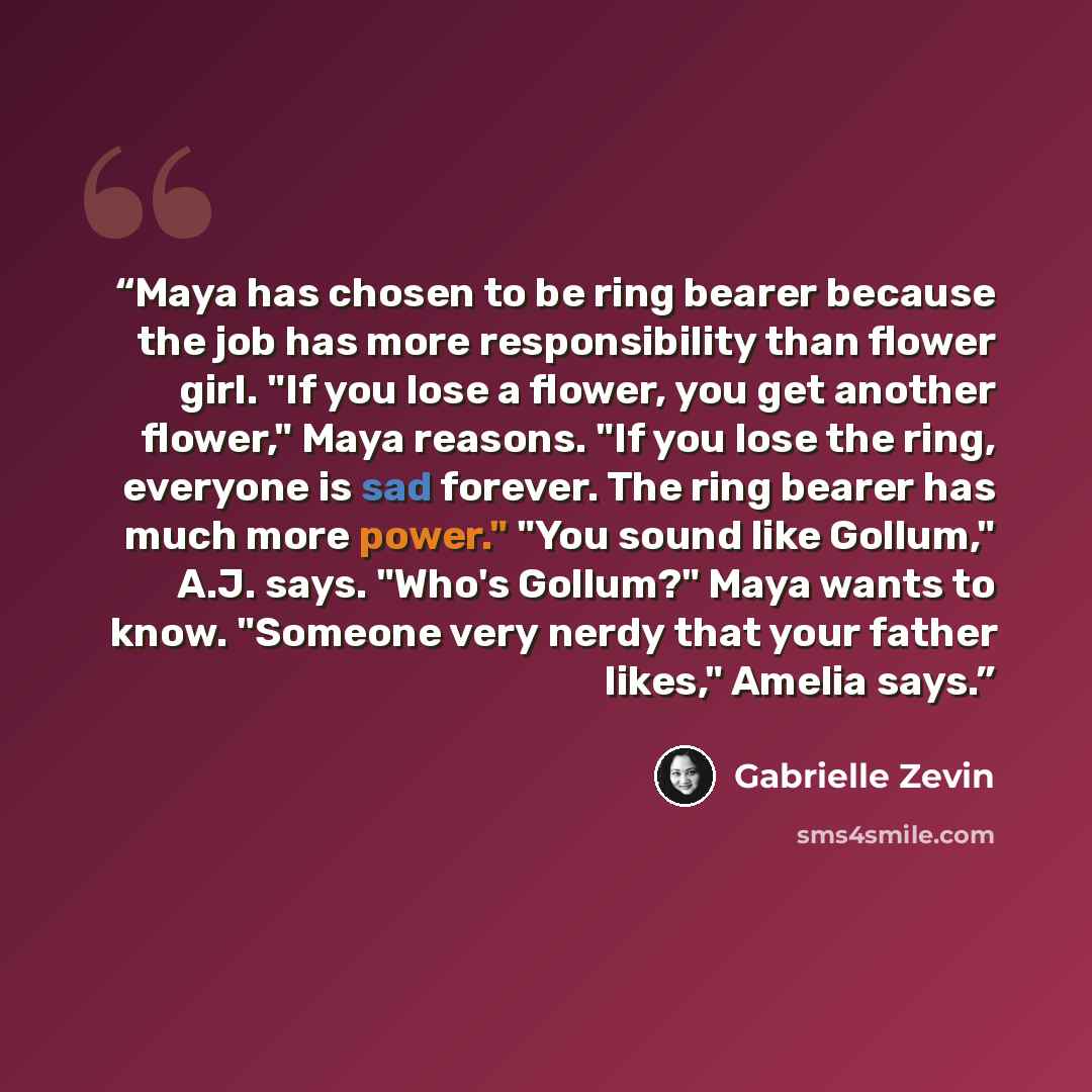 “Maya has chosen to be ring bearer because the job has more responsibility than flower girl. "If you lose a flower, you get another flower," Maya reasons. "If you lose the ring, everyone is sad forever. The ring bearer has much more power." "You sound like Gollum," A.J. says. "Who's Gollum?" Maya…” quote by Gabrielle Zevin