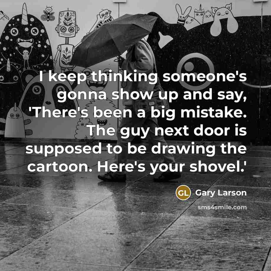 “I keep thinking someone's gonna show up and say, 'There's been a big mistake. The guy next door is supposed to be drawing the cartoon. Here's your shovel.'” quote by Gary Larson