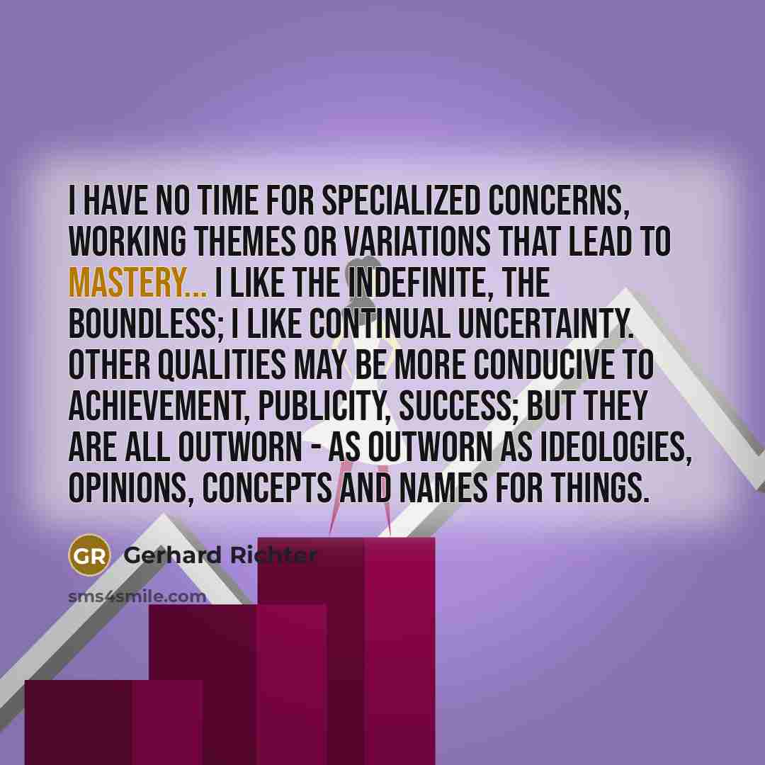 “I have no time for specialized concerns, working themes or variations that lead to mastery... I like the indefinite, the boundless; I like continual uncertainty. Other qualities may be more conducive to achievement, publicity, success; but they are all outworn - as outworn as ideologies, opinions…” quote by Gerhard Richter