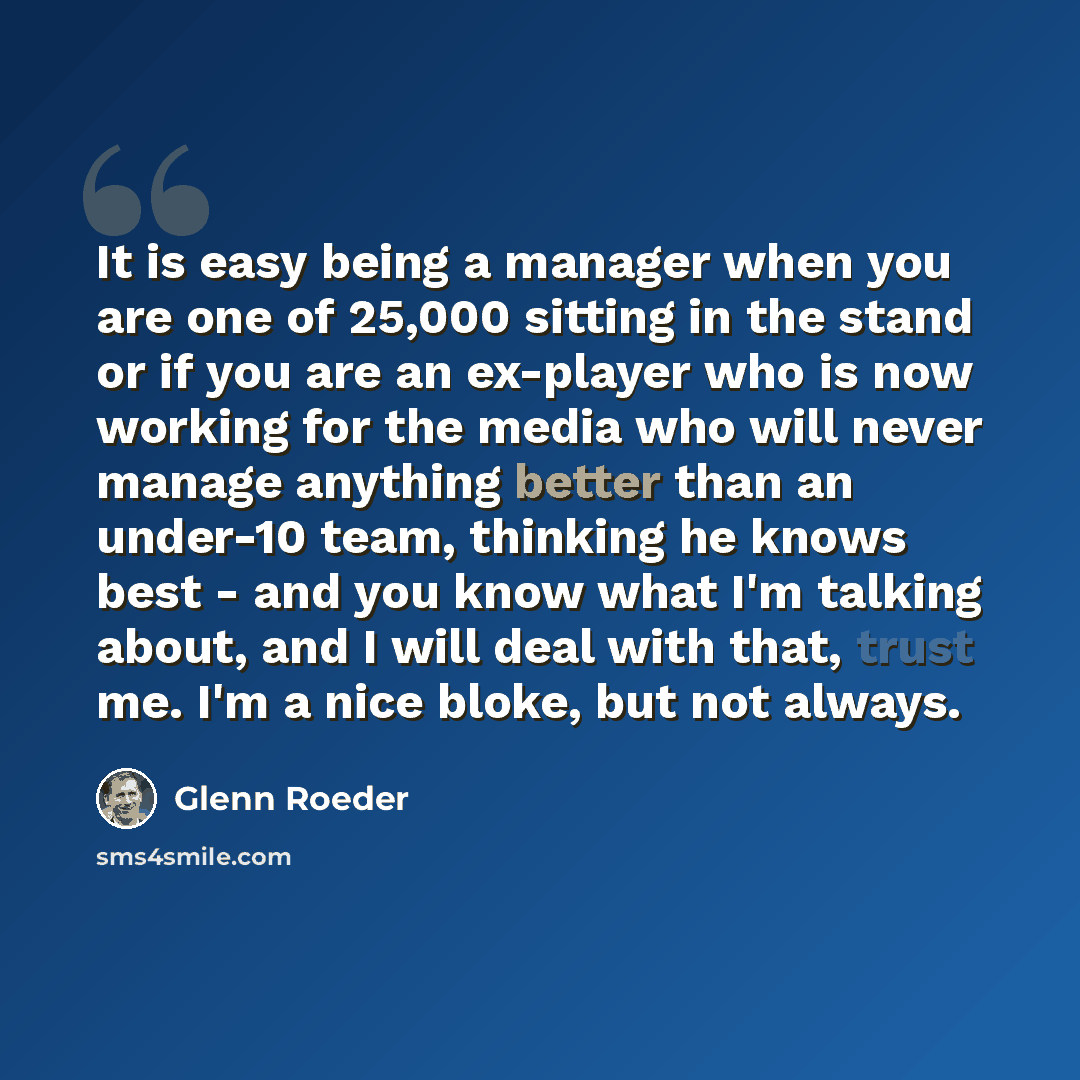 “It is easy being a manager when you are one of 25,000 sitting in the stand or if you are an ex-player who is now working for the media who will never manage anything better than an under-10 team, thinking he knows best - and you know what I'm talking about, and I will deal with that, trust me. I'm…” quote by Glenn Roeder