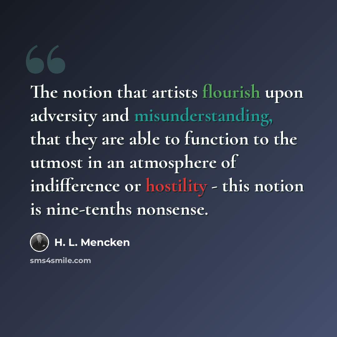 “The notion that artists flourish upon adversity and misunderstanding, that they are able to function to the utmost in an atmosphere of indifference or hostility - this notion is nine-tenths nonsense.” quote by H. L. Mencken