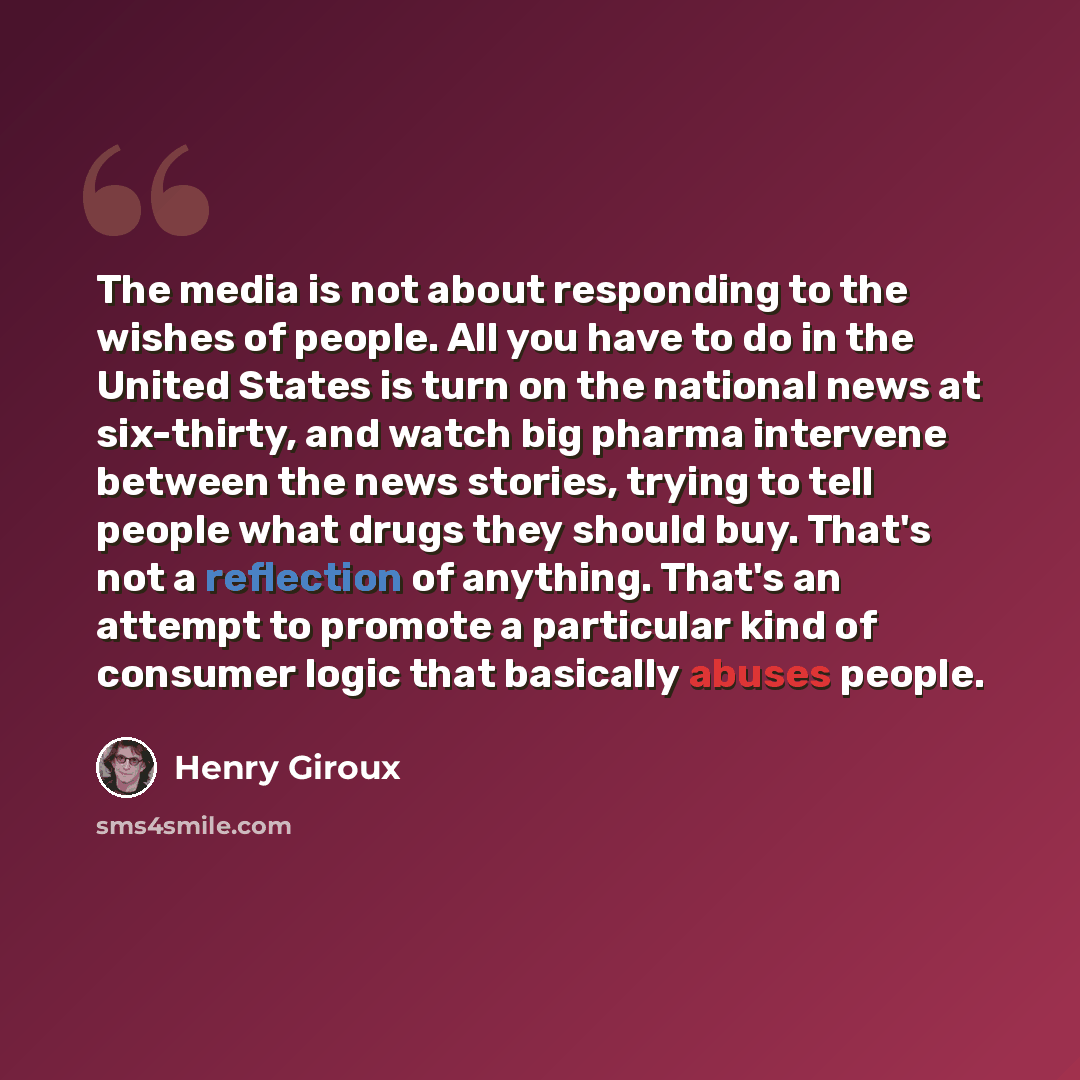 “The media is not about responding to the wishes of people. All you have to do in the United States is turn on the national news at six-thirty, and watch big pharma intervene between the news stories, trying to tell people what drugs they should buy. That's not a reflection of anything. That's an…” quote by Henry Giroux