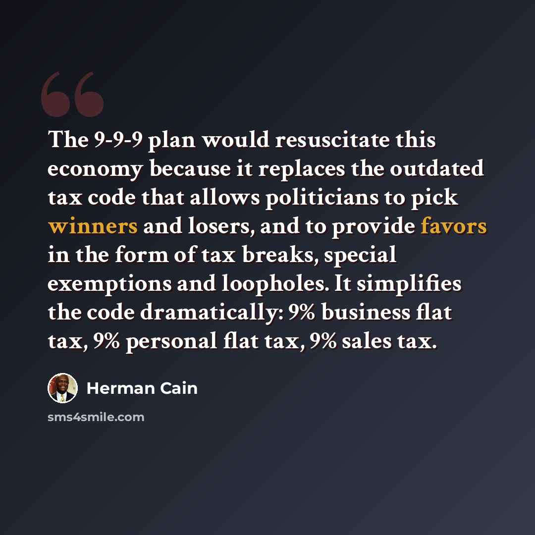 “The 9-9-9 plan would resuscitate this economy because it replaces the outdated tax code that allows politicians to pick winners and losers, and to provide favors in the form of tax breaks, special exemptions and loopholes. It simplifies the code dramatically: 9% business flat tax, 9% personal flat…” quote by Herman Cain
