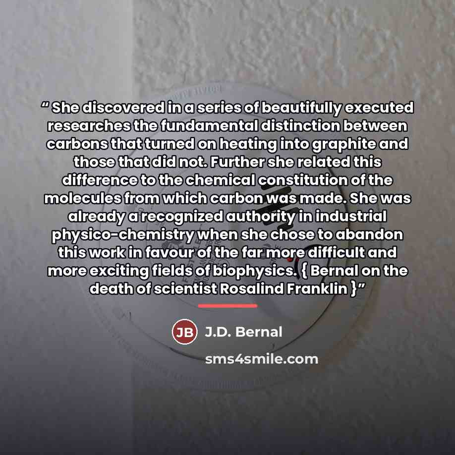 “She discovered in a series of beautifully executed researches the fundamental distinction between carbons that turned on heating into graphite and those that did not. Further she related this difference to the chemical constitution of the molecules from which carbon was made. She was already a…” quote by J.D. Bernal