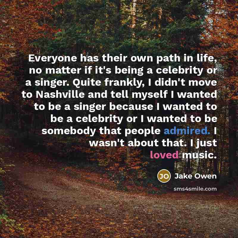 “Everyone has their own path in life, no matter if it's being a celebrity or a singer. Quite frankly, I didn't move to Nashville and tell myself I wanted to be a singer because I wanted to be a celebrity or I wanted to be somebody that people admired. I wasn't about that. I just loved music.” quote by Jake Owen