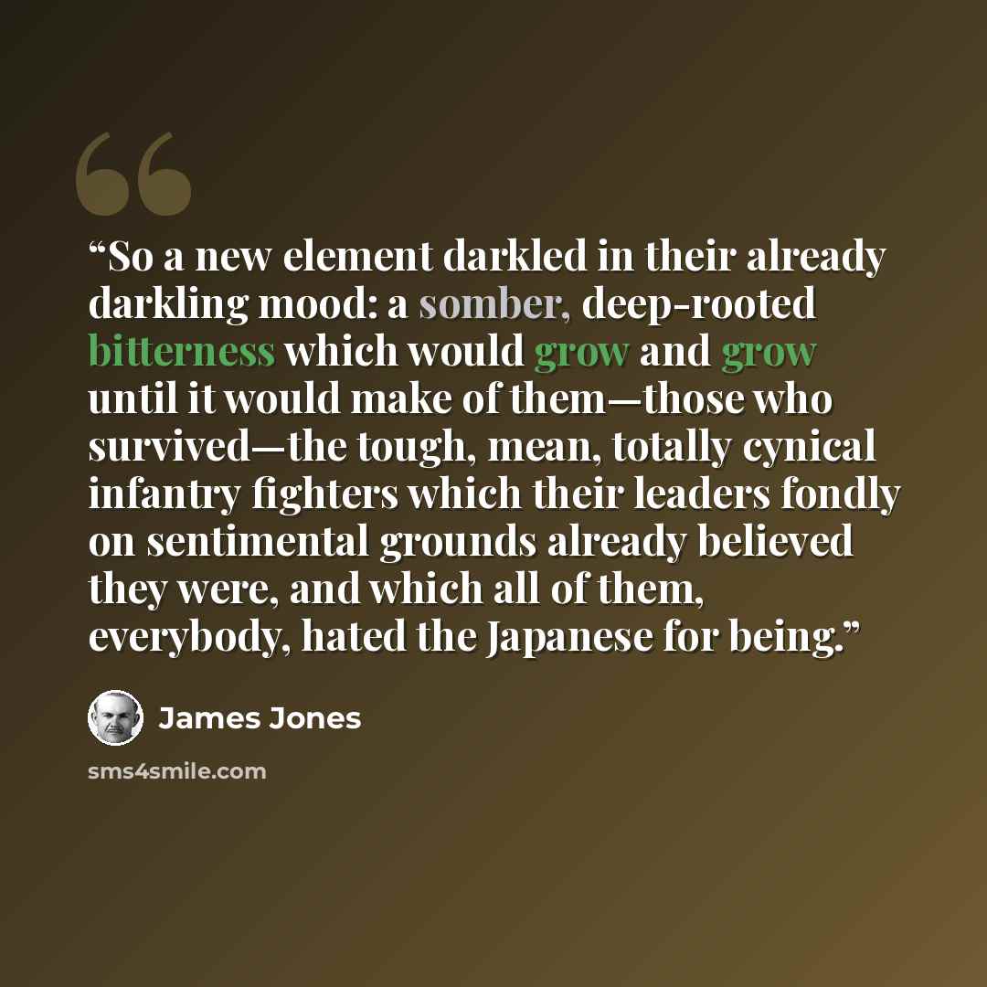 “So a new element darkled in their already darkling mood: a somber, deep-rooted bitterness which would grow and grow until it would make of them—those who survived—the tough, mean, totally cynical infantry fighters which their leaders fondly on sentimental grounds already believed they were, and…” quote by James Jones