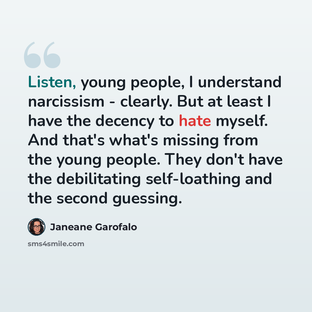“Listen, young people, I understand narcissism - clearly. But at least I have the decency to hate myself. And that's what's missing from the young people. They don't have the debilitating self-loathing and the second guessing.” quote by Janeane Garofalo