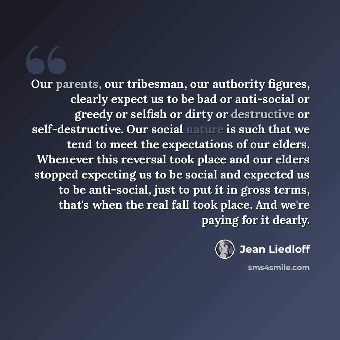 “Our parents, our tribesman, our authority figures, clearly expect us to be bad or anti-social or greedy or selfish or dirty or destructive or self-destructive. Our social nature is such that we tend to meet the expectations of our elders. Whenever this reversal took place and our elders stopped…” quote by Jean Liedloff