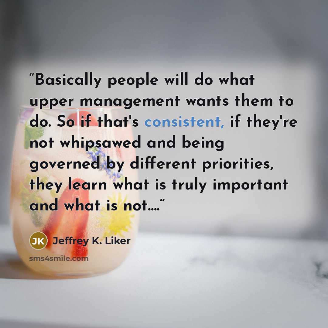 “Basically people will do what upper management wants them to do. So if that's consistent, if they're not whipsawed and being governed by different priorities, they learn what is truly important and what is not….” quote by Jeffrey K. Liker