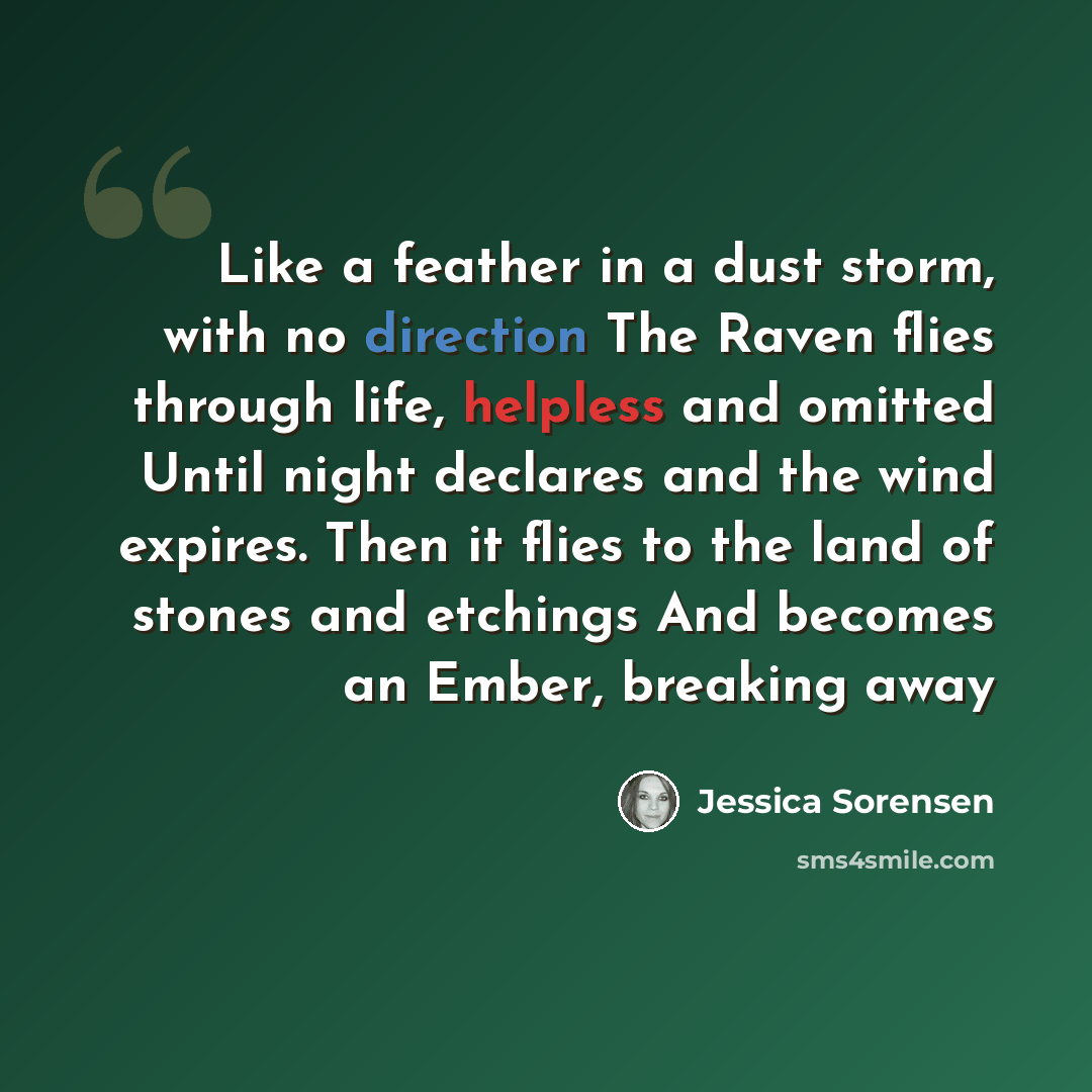 “Like a feather in a dust storm, with no direction The Raven flies through life, helpless and omitted Until night declares and the wind expires. Then it flies to the land of stones and etchings And becomes an Ember, breaking away” quote by Jessica Sorensen