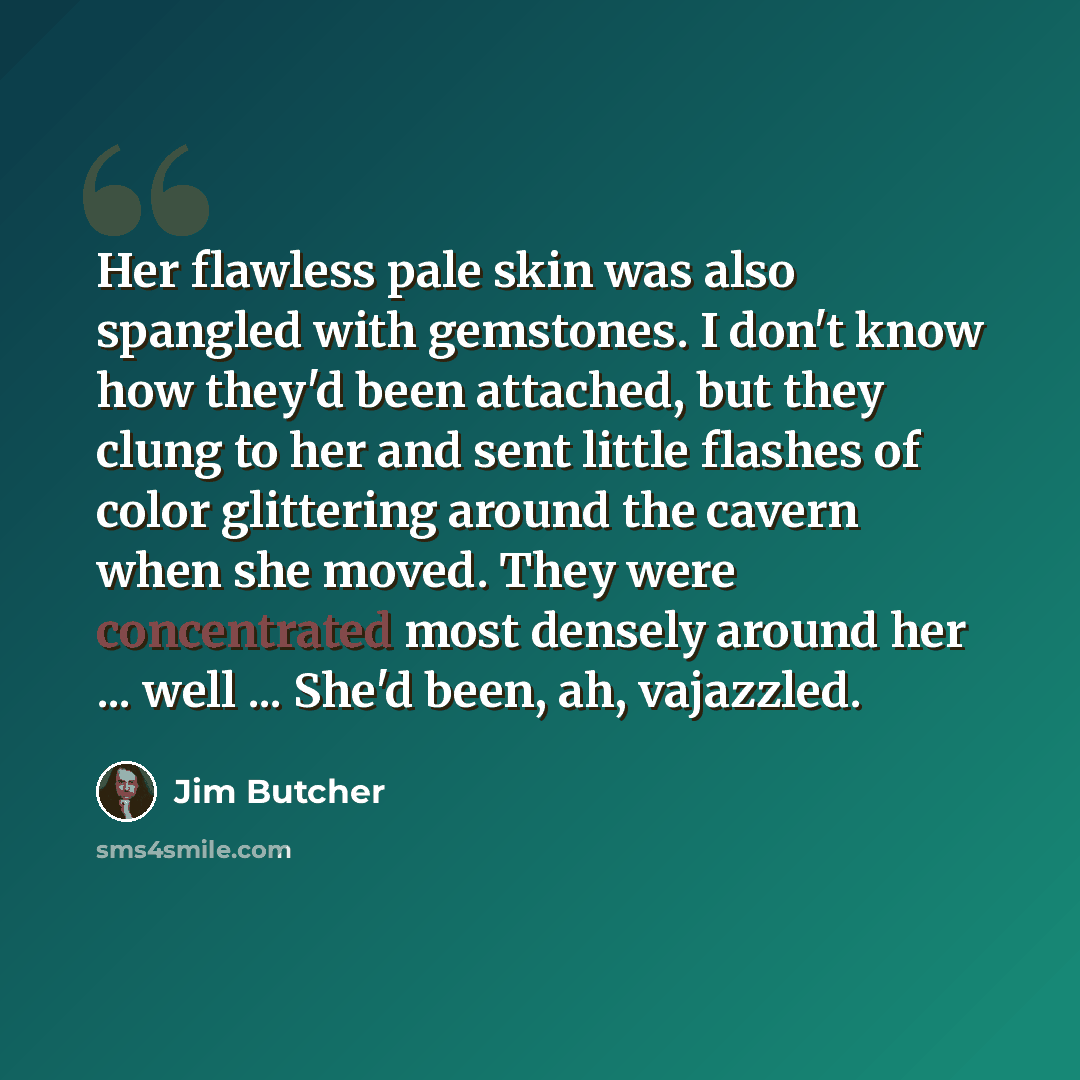 “Her flawless pale skin was also spangled with gemstones. I don't know how they'd been attached, but they clung to her and sent little flashes of color glittering around the cavern when she moved. They were concentrated most densely around her ... well ... She'd been, ah, vajazzled.” quote by Jim Butcher