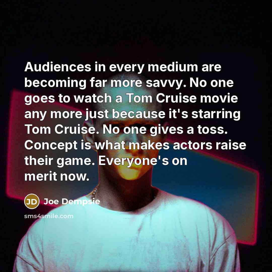 “Audiences in every medium are becoming far more savvy. No one goes to watch a Tom Cruise movie any more just because it's starring Tom Cruise. No one gives a toss. Concept is what makes actors raise their game. Everyone's on merit now.” quote by Joe Dempsie