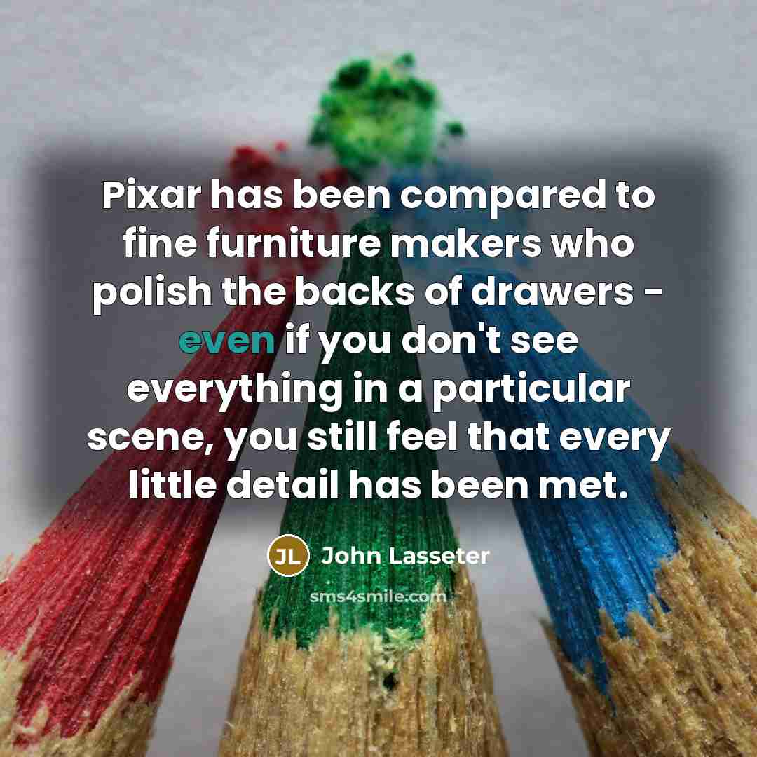 “Pixar has been compared to fine furniture makers who polish the backs of drawers - even if you don't see everything in a particular scene, you still feel that every little detail has been met.” quote by John Lasseter