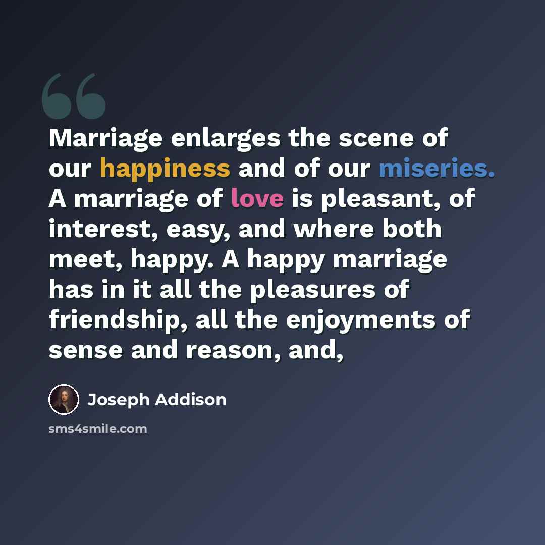 “Marriage enlarges the scene of our happiness and of our miseries. A marriage of love is pleasant, of interest, easy, and where both meet, happy. A happy marriage has in it all the pleasures of friendship, all the enjoyments of sense and reason, and,” quote by Joseph Addison