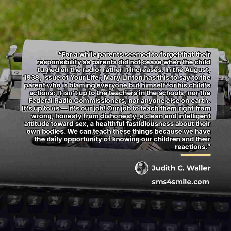 “For a while parents seemed to forget that their responsibility as parents did not cease when the child turned on the radio; rather it increases. In the August, 1938, issue of Your Life , Mary Linton has this to say to the parent who is blaming everyone but himself for his child's actions: It isn't…” quote by Judith C. Waller
