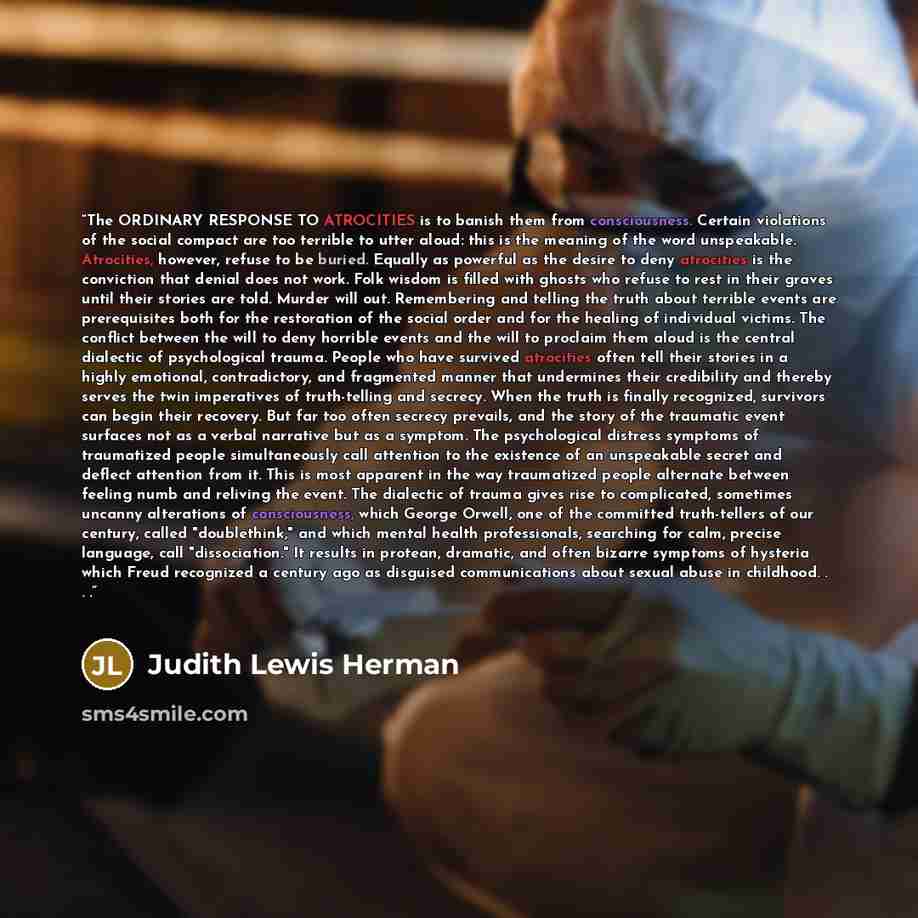 “The ORDINARY RESPONSE TO ATROCITIES is to banish them from consciousness. Certain violations of the social compact are too terrible to utter aloud: this is the meaning of the word unspeakable. Atrocities, however, refuse to be buried. Equally as powerful as the desire to deny atrocities is the…” quote by Judith Lewis Herman