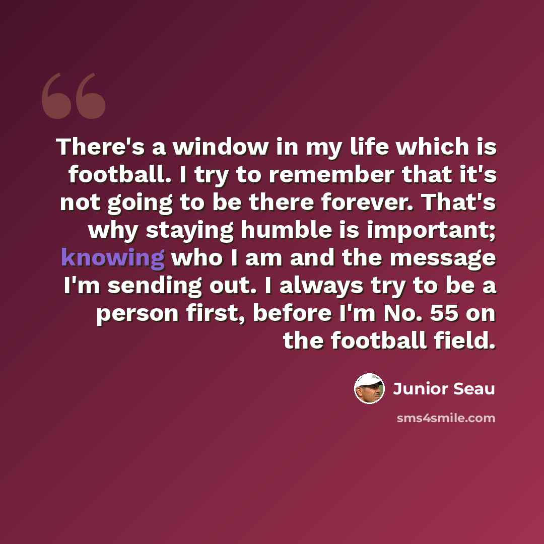 “There's a window in my life which is football. I try to remember that it's not going to be there forever. That's why staying humble is important; knowing who I am and the message I'm sending out. I always try to be a person first, before I'm No. 55 on the football field.” quote by Junior Seau
