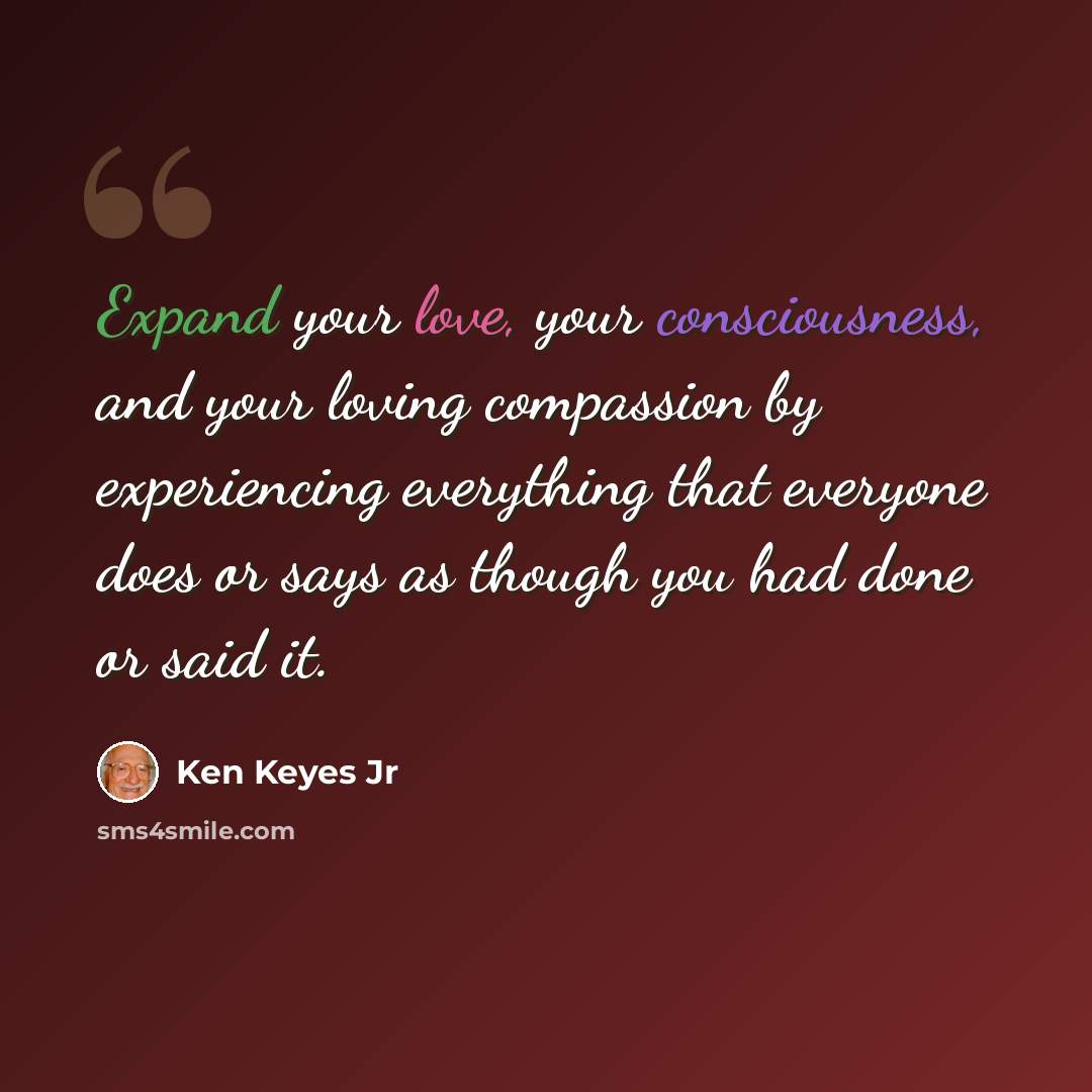 “Expand your love, your consciousness, and your loving compassion by experiencing everything that everyone does or says as though you had done or said it.” quote by Ken Keyes Jr