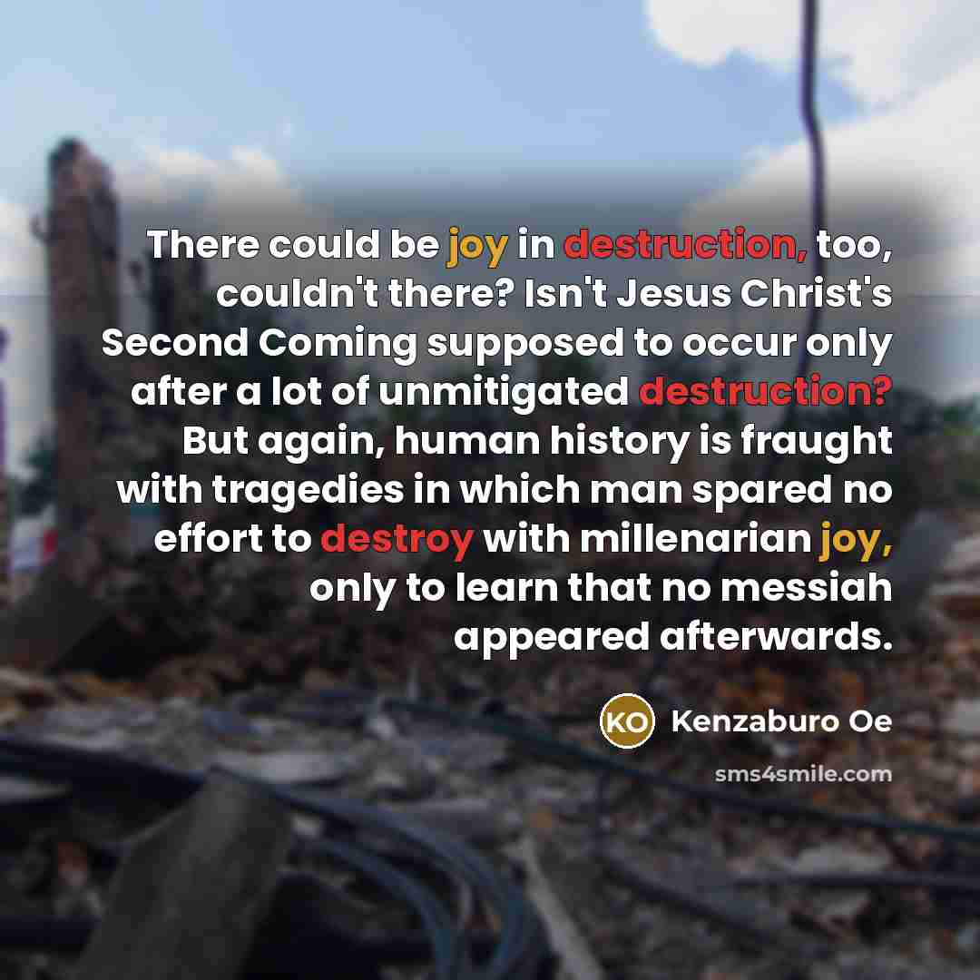 “There could be joy in destruction, too, couldn't there? Isn't Jesus Christ's Second Coming supposed to occur only after a lot of unmitigated destruction? But again, human history is fraught with tragedies in which man spared no effort to destroy with millenarian joy, only to learn that no messiah…” quote by Kenzaburo Oe