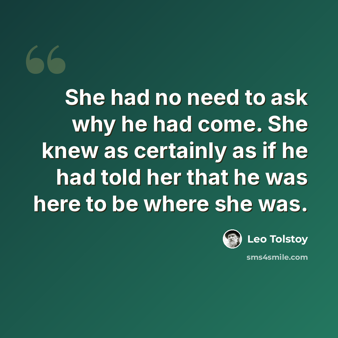 “She had no need to ask why he had come. She knew as certainly as if he had told her that he was here to be where she was.” quote by Leo Tolstoy